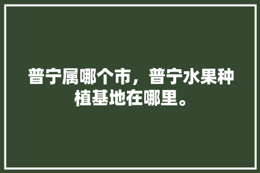 普宁属哪个市，普宁水果种植基地在哪里。 普宁属哪个市，普宁水果种植基地在哪里。 家禽养殖