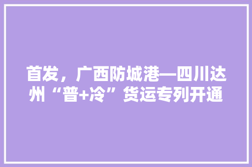 首发，广西防城港—四川达州“普+冷”货运专列开通, 你怎么看，。 首发，广西防城港—四川达州“普+冷”货运专列开通, 你怎么看，。 畜牧养殖