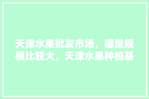 天津水果批发市场，哪里规模比较大，天津水果种植基地有哪些。 天津水果批发市场，哪里规模比较大，天津水果种植基地有哪些。 土壤施肥