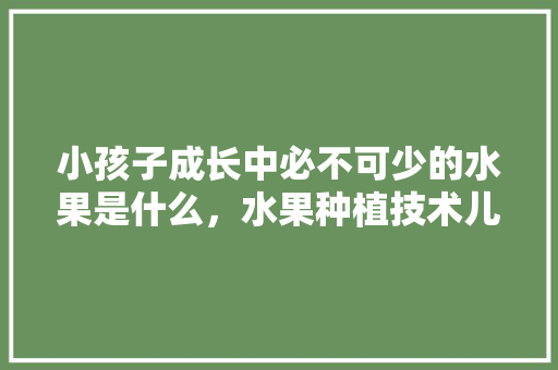 小孩子成长中必不可少的水果是什么，水果种植技术儿童教案。 小孩子成长中必不可少的水果是什么，水果种植技术儿童教案。 家禽养殖