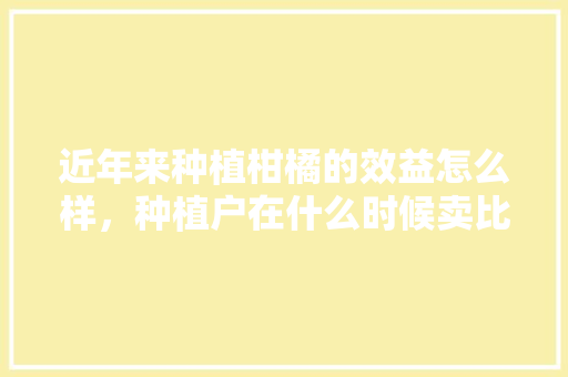 近年来种植柑橘的效益怎么样，种植户在什么时候卖比较合适，水果柑橘种植前景如何。 近年来种植柑橘的效益怎么样，种植户在什么时候卖比较合适，水果柑橘种植前景如何。 家禽养殖