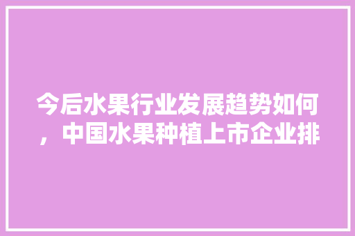 今后水果行业发展趋势如何，中国水果种植上市企业排名。 今后水果行业发展趋势如何，中国水果种植上市企业排名。 畜牧养殖