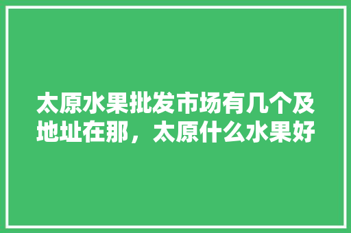 太原水果批发市场有几个及地址在那，太原什么水果好种植的。 太原水果批发市场有几个及地址在那，太原什么水果好种植的。 蔬菜种植