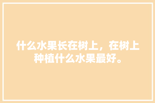 什么水果长在树上，在树上种植什么水果最好。 什么水果长在树上，在树上种植什么水果最好。 土壤施肥