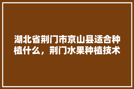 湖北省荆门市京山县适合种植什么，荆门水果种植技术培训。 湖北省荆门市京山县适合种植什么，荆门水果种植技术培训。 畜牧养殖