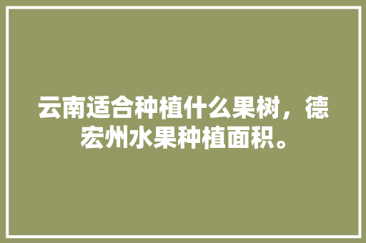 云南适合种植什么果树，德宏州水果种植面积。 云南适合种植什么果树，德宏州水果种植面积。 水果种植