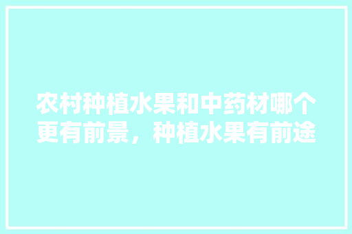 农村种植水果和中药材哪个更有前景，种植水果有前途吗。 农村种植水果和中药材哪个更有前景，种植水果有前途吗。 畜牧养殖