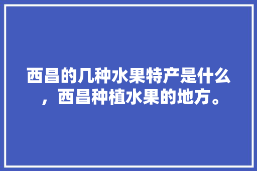 西昌的几种水果特产是什么，西昌种植水果的地方。 西昌的几种水果特产是什么，西昌种植水果的地方。 土壤施肥