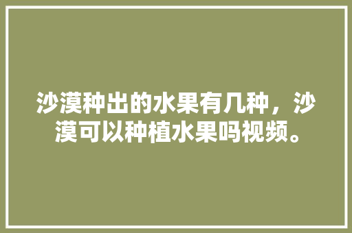 沙漠种出的水果有几种，沙漠可以种植水果吗视频。 沙漠种出的水果有几种，沙漠可以种植水果吗视频。 土壤施肥