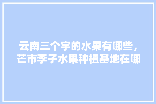 云南三个字的水果有哪些，芒市李子水果种植基地在哪里。 云南三个字的水果有哪些，芒市李子水果种植基地在哪里。 蔬菜种植