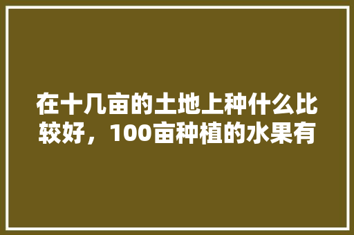 在十几亩的土地上种什么比较好，100亩种植的水果有哪些。 在十几亩的土地上种什么比较好，100亩种植的水果有哪些。 土壤施肥