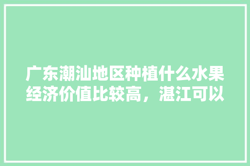 广东潮汕地区种植什么水果经济价值比较高，湛江可以种植那种水果吗。 广东潮汕地区种植什么水果经济价值比较高，湛江可以种植那种水果吗。 水果种植