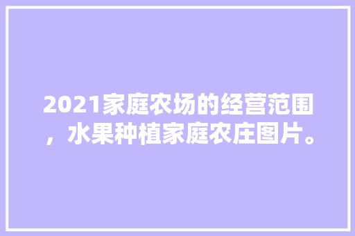 2021家庭农场的经营范围，水果种植家庭农庄图片。 2021家庭农场的经营范围，水果种植家庭农庄图片。 土壤施肥