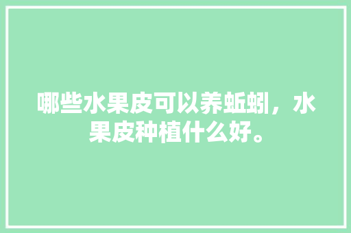 哪些水果皮可以养蚯蚓，水果皮种植什么好。 哪些水果皮可以养蚯蚓，水果皮种植什么好。 蔬菜种植