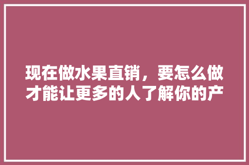 现在做水果直销，要怎么做才能让更多的人了解你的产品，水果种植推广技术有哪些。 现在做水果直销，要怎么做才能让更多的人了解你的产品，水果种植推广技术有哪些。 水果种植