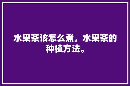 水果茶该怎么煮，水果茶的种植方法。 水果茶该怎么煮，水果茶的种植方法。 水果种植