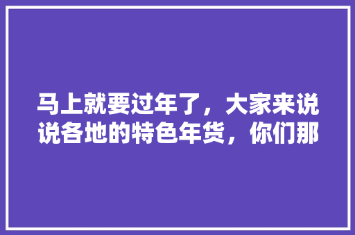 马上就要过年了，大家来说说各地的特色年货，你们那边都准备什么样的年货呢，柘城种植什么水果好吃。 马上就要过年了，大家来说说各地的特色年货，你们那边都准备什么样的年货呢，柘城种植什么水果好吃。 畜牧养殖