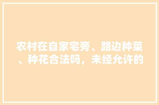 农村在自家宅旁、路边种菜、种花合法吗，未经允许的水果种植怎么处罚。 农村在自家宅旁、路边种菜、种花合法吗，未经允许的水果种植怎么处罚。 土壤施肥