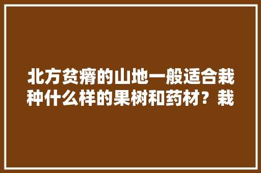 北方贫瘠的山地一般适合栽种什么样的果树和药材？栽种时需要注意哪些问题，山地水果种植技术要点有哪些。 北方贫瘠的山地一般适合栽种什么样的果树和药材？栽种时需要注意哪些问题，山地水果种植技术要点有哪些。 土壤施肥