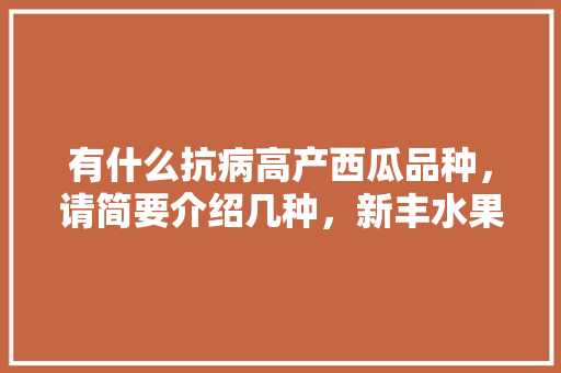 有什么抗病高产西瓜品种，请简要介绍几种，新丰水果西瓜种植基地在哪里。 有什么抗病高产西瓜品种，请简要介绍几种，新丰水果西瓜种植基地在哪里。 蔬菜种植