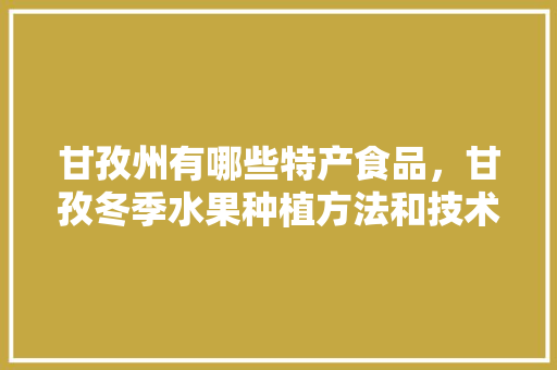 甘孜州有哪些特产食品，甘孜冬季水果种植方法和技术。 甘孜州有哪些特产食品，甘孜冬季水果种植方法和技术。 蔬菜种植