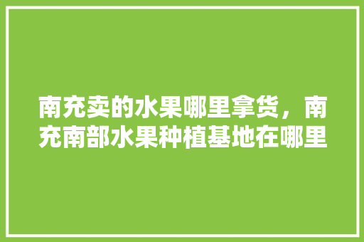 南充卖的水果哪里拿货，南充南部水果种植基地在哪里。 南充卖的水果哪里拿货，南充南部水果种植基地在哪里。 蔬菜种植