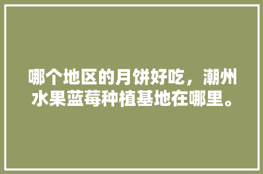 哪个地区的月饼好吃，潮州水果蓝莓种植基地在哪里。 哪个地区的月饼好吃，潮州水果蓝莓种植基地在哪里。 蔬菜种植