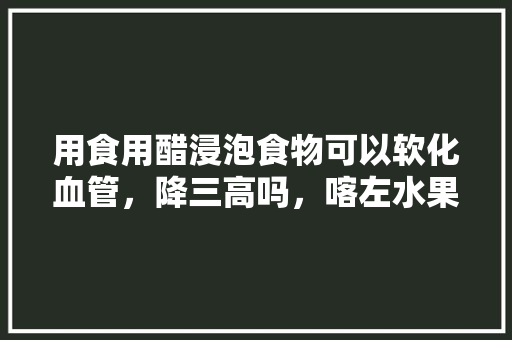 用食用醋浸泡食物可以软化血管，降三高吗，喀左水果种植面积多大。 用食用醋浸泡食物可以软化血管，降三高吗，喀左水果种植面积多大。 家禽养殖