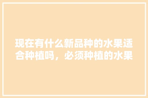 现在有什么新品种的水果适合种植吗，必须种植的水果有哪些。 现在有什么新品种的水果适合种植吗，必须种植的水果有哪些。 家禽养殖