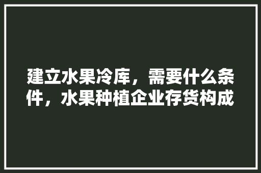 建立水果冷库，需要什么条件，水果种植企业存货构成比例。 建立水果冷库，需要什么条件，水果种植企业存货构成比例。 水果种植