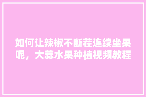 如何让辣椒不断茬连续坐果呢，大蒜水果种植视频教程。 如何让辣椒不断茬连续坐果呢，大蒜水果种植视频教程。 畜牧养殖