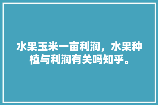 水果玉米一亩利润，水果种植与利润有关吗知乎。 水果玉米一亩利润，水果种植与利润有关吗知乎。 土壤施肥