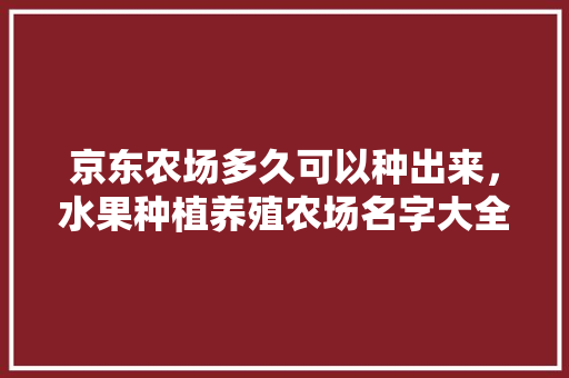 京东农场多久可以种出来，水果种植养殖农场名字大全。 京东农场多久可以种出来，水果种植养殖农场名字大全。 水果种植