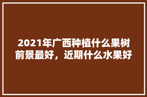 2021年广西种植什么果树前景最好，近期什么水果好种植呢。 2021年广西种植什么果树前景最好，近期什么水果好种植呢。 土壤施肥