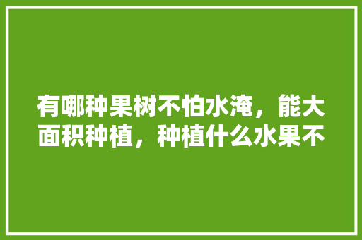 有哪种果树不怕水淹，能大面积种植，种植什么水果不怕水淹呢。 有哪种果树不怕水淹，能大面积种植，种植什么水果不怕水淹呢。 土壤施肥