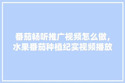 番茄畅听推广视频怎么做，水果番茄种植纪实视频播放。 番茄畅听推广视频怎么做，水果番茄种植纪实视频播放。 土壤施肥