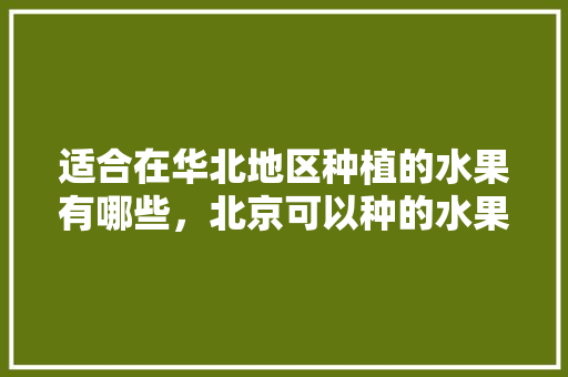 适合在华北地区种植的水果有哪些，北京可以种的水果。 适合在华北地区种植的水果有哪些，北京可以种的水果。 土壤施肥