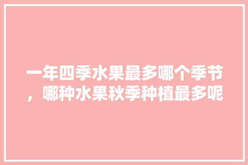 一年四季水果最多哪个季节，哪种水果秋季种植最多呢。 一年四季水果最多哪个季节，哪种水果秋季种植最多呢。 蔬菜种植