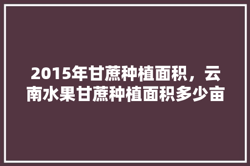 2015年甘蔗种植面积，云南水果甘蔗种植面积多少亩。 2015年甘蔗种植面积，云南水果甘蔗种植面积多少亩。 家禽养殖