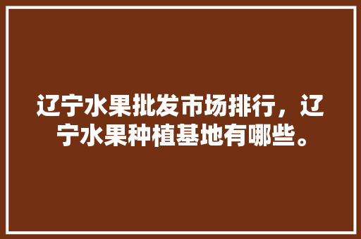 辽宁水果批发市场排行，辽宁水果种植基地有哪些。 辽宁水果批发市场排行，辽宁水果种植基地有哪些。 畜牧养殖