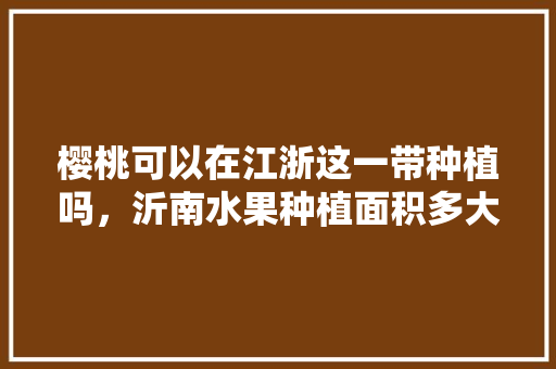 樱桃可以在江浙这一带种植吗，沂南水果种植面积多大平方米。 樱桃可以在江浙这一带种植吗，沂南水果种植面积多大平方米。 蔬菜种植