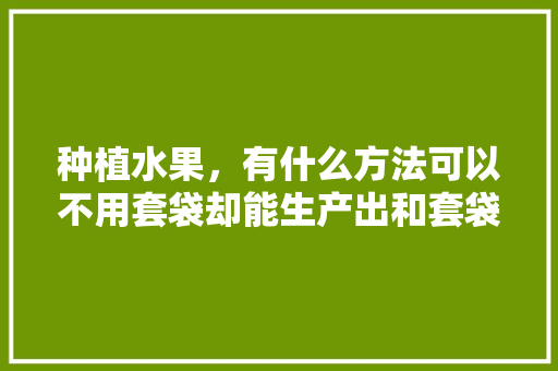 种植水果，有什么方法可以不用套袋却能生产出和套袋一样的优质果，种植水果技巧教学设计及反思。 种植水果，有什么方法可以不用套袋却能生产出和套袋一样的优质果，种植水果技巧教学设计及反思。 畜牧养殖