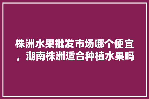 株洲水果批发市场哪个便宜，湖南株洲适合种植水果吗。 株洲水果批发市场哪个便宜，湖南株洲适合种植水果吗。 家禽养殖