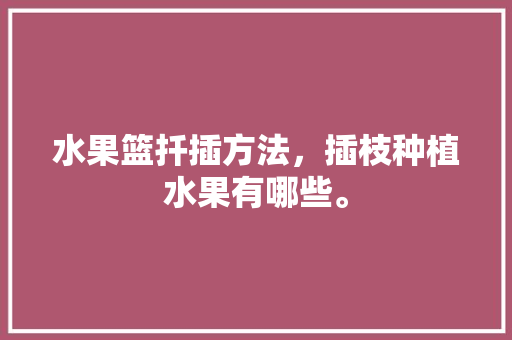 水果篮扦插方法，插枝种植水果有哪些。 水果篮扦插方法，插枝种植水果有哪些。 蔬菜种植