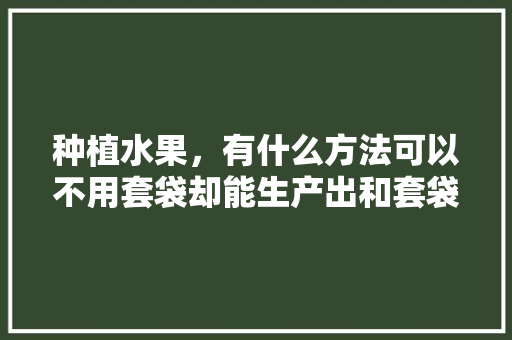 种植水果，有什么方法可以不用套袋却能生产出和套袋一样的优质果，水果种植要领有哪些方面。 种植水果，有什么方法可以不用套袋却能生产出和套袋一样的优质果，水果种植要领有哪些方面。 蔬菜种植