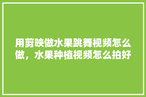 用剪映做水果跳舞视频怎么做，水果种植视频怎么拍好看。 用剪映做水果跳舞视频怎么做，水果种植视频怎么拍好看。 畜牧养殖