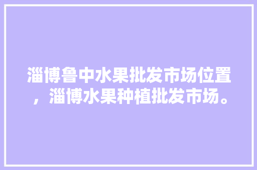 淄博鲁中水果批发市场位置，淄博水果种植批发市场。 淄博鲁中水果批发市场位置，淄博水果种植批发市场。 畜牧养殖