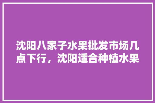 沈阳八家子水果批发市场几点下行，沈阳适合种植水果吗。 沈阳八家子水果批发市场几点下行，沈阳适合种植水果吗。 畜牧养殖