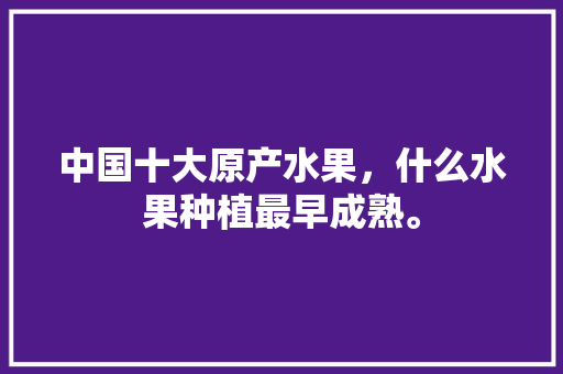 中国十大原产水果，什么水果种植最早成熟。 中国十大原产水果，什么水果种植最早成熟。 畜牧养殖