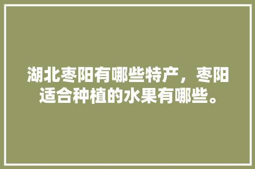 湖北枣阳有哪些特产，枣阳适合种植的水果有哪些。 湖北枣阳有哪些特产，枣阳适合种植的水果有哪些。 土壤施肥